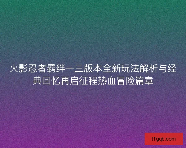 火影忍者羁绊一三版本全新玩法解析与经典回忆再启征程热血冒险篇章