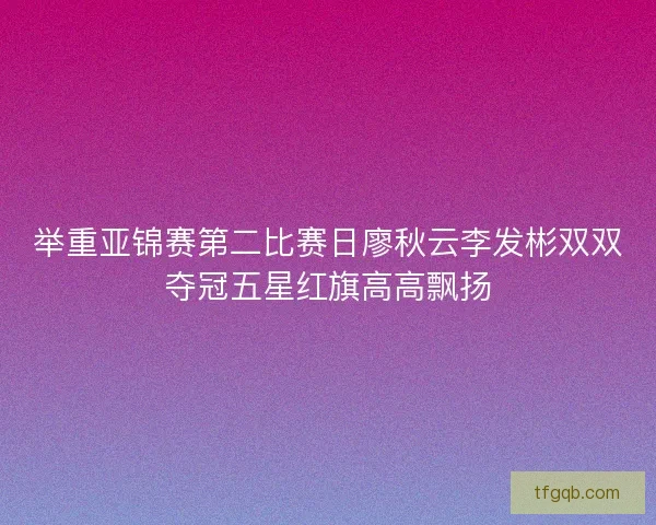 举重亚锦赛第二比赛日廖秋云李发彬双双夺冠五星红旗高高飘扬
