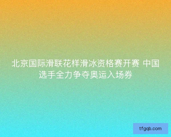 北京国际滑联花样滑冰资格赛开赛 中国选手全力争夺奥运入场券