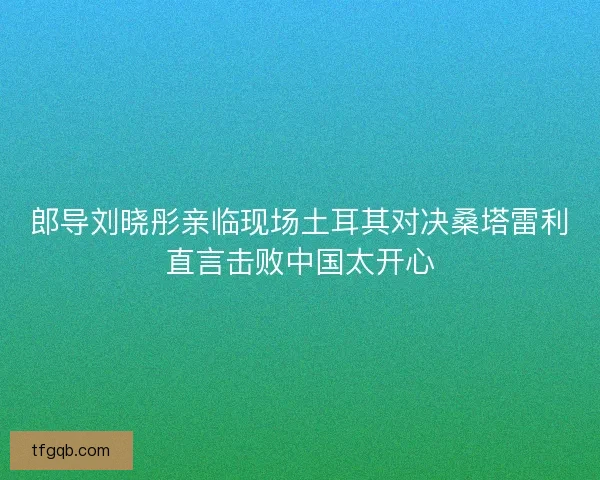 郎导刘晓彤亲临现场土耳其对决桑塔雷利直言击败中国太开心