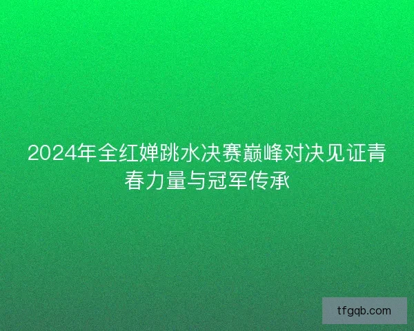 2024年全红婵跳水决赛巅峰对决见证青春力量与冠军传承