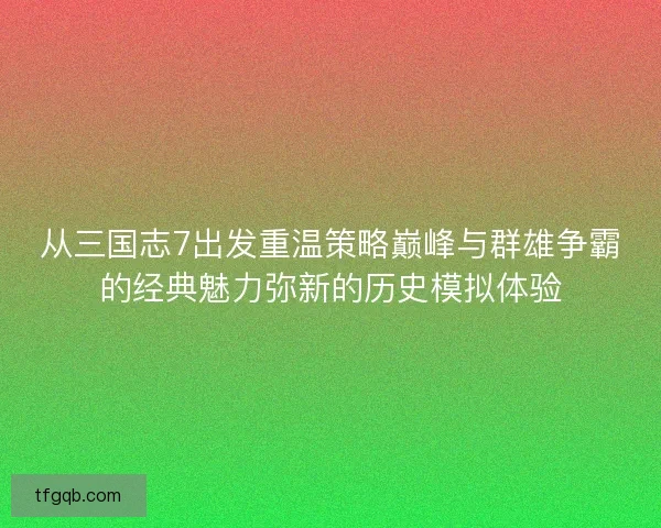 从三国志7出发重温策略巅峰与群雄争霸的经典魅力弥新的历史模拟体验